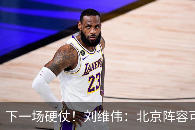 下一场硬仗！刘维伟：北京阵容可以说是国家队 但主场肯定全力争胜