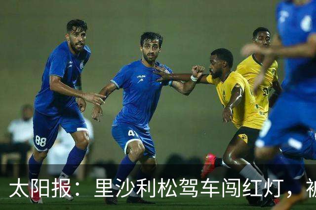 太阳报：里沙利松驾车闯红灯，被判罚款200英镑+驾照被扣3分