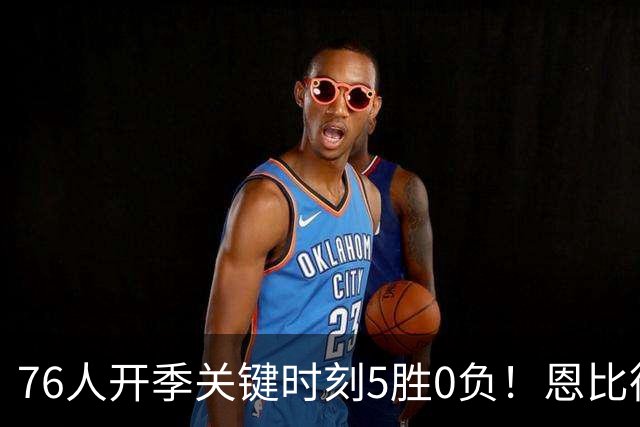 76人开季关键时刻5胜0负！恩比德出战场次全胜 唯一败仗他没打